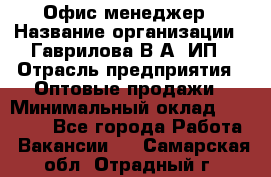 Офис-менеджер › Название организации ­ Гаврилова В.А, ИП › Отрасль предприятия ­ Оптовые продажи › Минимальный оклад ­ 20 000 - Все города Работа » Вакансии   . Самарская обл.,Отрадный г.